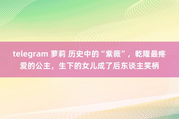 telegram 萝莉 历史中的“紫薇”，乾隆最疼爱的公主，生下的女儿成了后东谈主笑柄