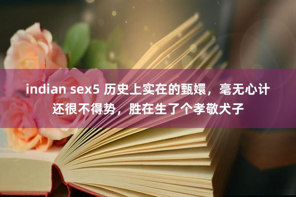 indian sex5 历史上实在的甄嬛，毫无心计还很不得势，胜在生了个孝敬犬子