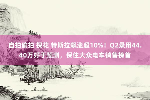 自拍偷拍 探花 特斯拉飙涨超10%！Q2录用44.40万好于预测，保住大众电车销售榜首