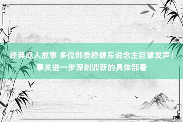 经典成人故事 多位部委稳健东说念主巨擘发声！事关进一步深刻鼎新的具体部署