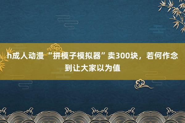 h成人动漫 “拼模子模拟器”卖300块，若何作念到让大家以为值