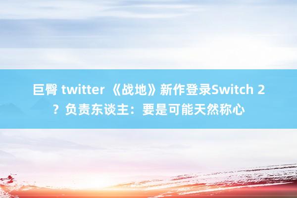 巨臀 twitter 《战地》新作登录Switch 2？负责东谈主：要是可能天然称心