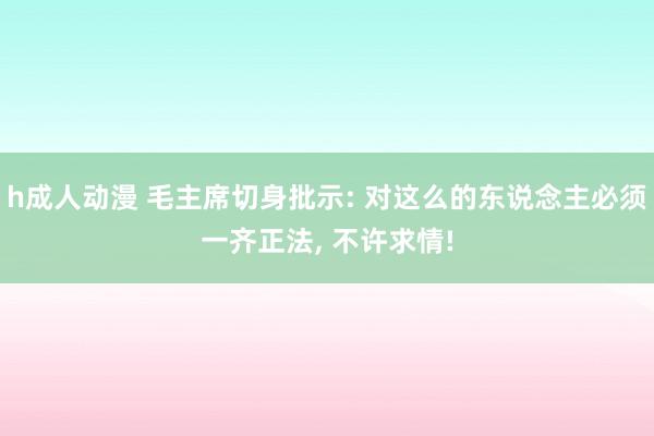 h成人动漫 毛主席切身批示: 对这么的东说念主必须一齐正法， 不许求情!