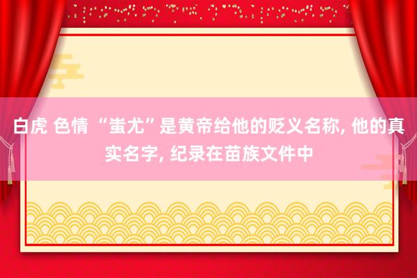 白虎 色情 “蚩尤”是黄帝给他的贬义名称， 他的真实名字， 纪录在苗族文件中