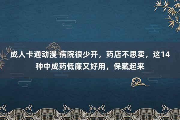 成人卡通动漫 病院很少开，药店不思卖，这14种中成药低廉又好用，保藏起来