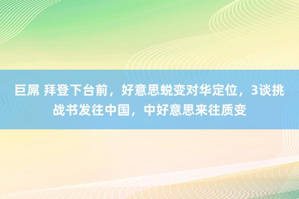 巨屌 拜登下台前，好意思蜕变对华定位，3谈挑战书发往中国，中好意思来往质变