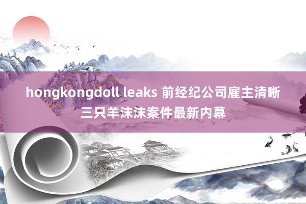 hongkongdoll leaks 前经纪公司雇主清晰三只羊沫沫案件最新内幕