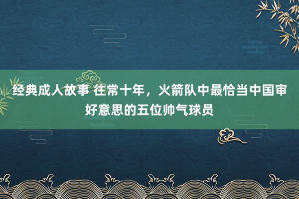 经典成人故事 往常十年，火箭队中最恰当中国审好意思的五位帅气球员