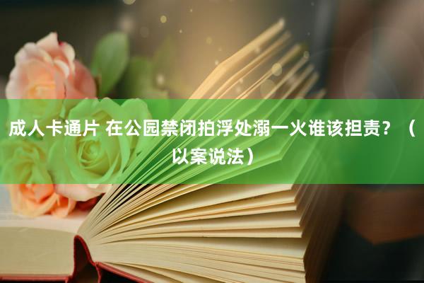 成人卡通片 在公园禁闭拍浮处溺一火谁该担责？（以案说法）