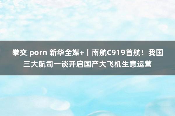 拳交 porn 新华全媒+丨南航C919首航！我国三大航司一谈开启国产大飞机生意运营