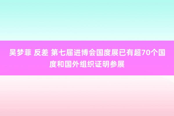 吴梦菲 反差 第七届进博会国度展已有超70个国度和国外组织证明参展