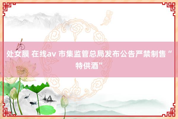 处女膜 在线av 市集监管总局发布公告严禁制售“特供酒”