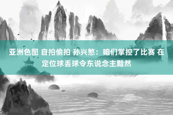 亚洲色图 自拍偷拍 孙兴慜：咱们掌控了比赛 在定位球丢球令东说念主黯然