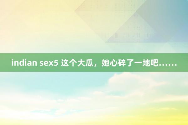 indian sex5 这个大瓜，她心碎了一地吧……