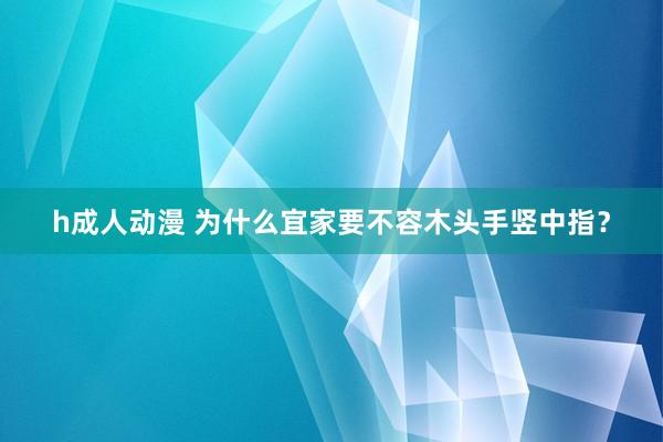 h成人动漫 为什么宜家要不容木头手竖中指？