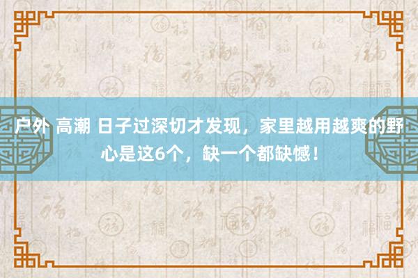 户外 高潮 日子过深切才发现，家里越用越爽的野心是这6个，缺一个都缺憾！