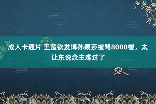 成人卡通片 王楚钦发博孙颖莎被骂8000楼，太让东说念主难过了