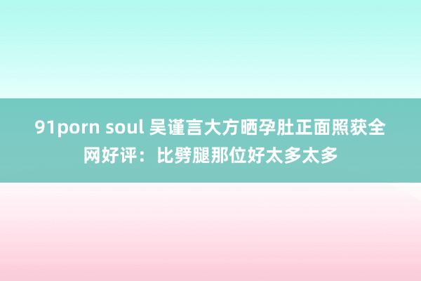 91porn soul 吴谨言大方晒孕肚正面照获全网好评：比劈腿那位好太多太多