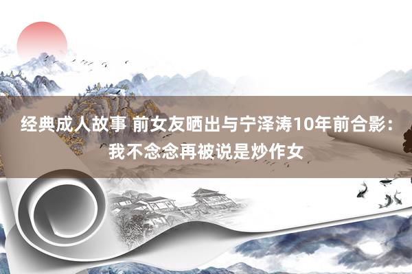 经典成人故事 前女友晒出与宁泽涛10年前合影：我不念念再被说是炒作女