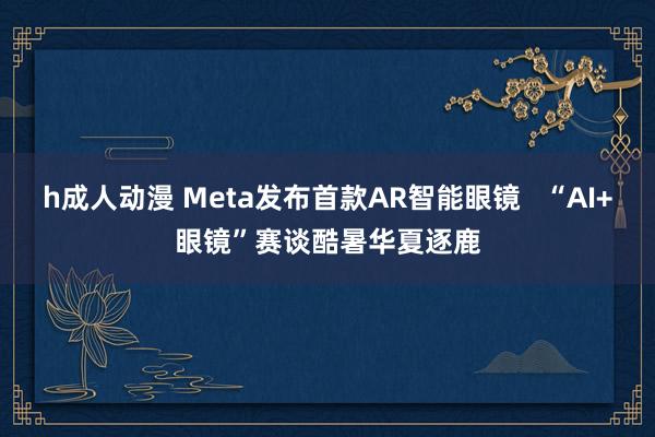 h成人动漫 Meta发布首款AR智能眼镜   “AI+眼镜”赛谈酷暑华夏逐鹿