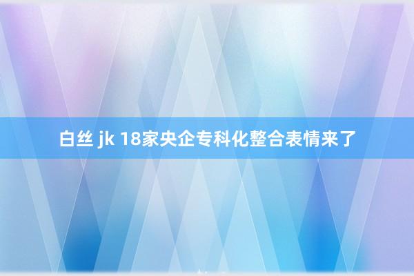 白丝 jk 18家央企专科化整合表情来了