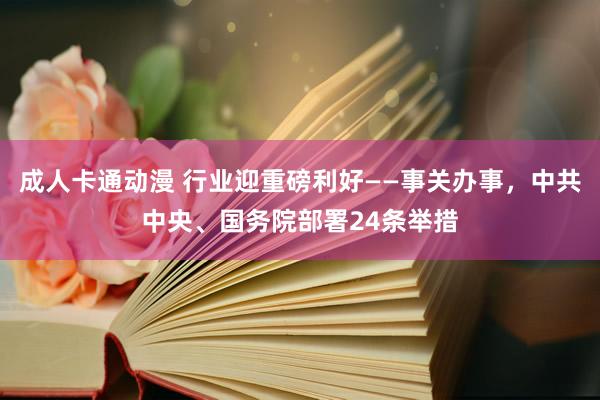 成人卡通动漫 行业迎重磅利好——事关办事，中共中央、国务院部署24条举措