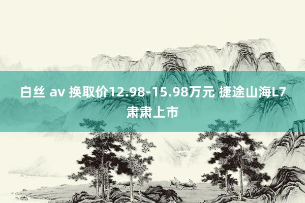 白丝 av 换取价12.98-15.98万元 捷途山海L7肃肃上市