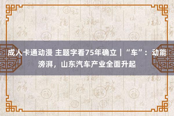 成人卡通动漫 主题字看75年确立｜“车”：动能滂湃，山东汽车产业全面升起