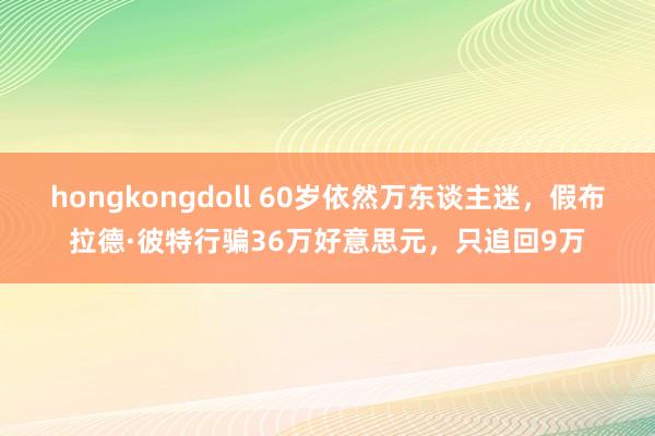 hongkongdoll 60岁依然万东谈主迷，假布拉德·彼特行骗36万好意思元，只追回9万