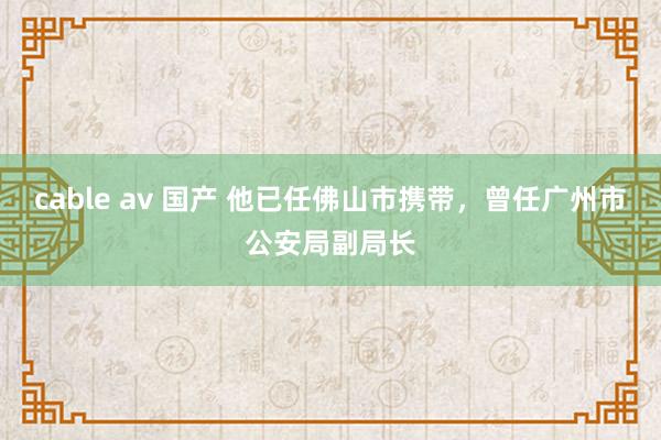 cable av 国产 他已任佛山市携带，曾任广州市公安局副局长