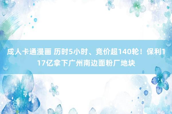 成人卡通漫画 历时5小时、竞价超140轮！保利117亿拿下广州南边面粉厂地块