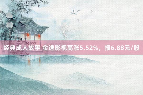 经典成人故事 金逸影视高涨5.52%，报6.88元/股