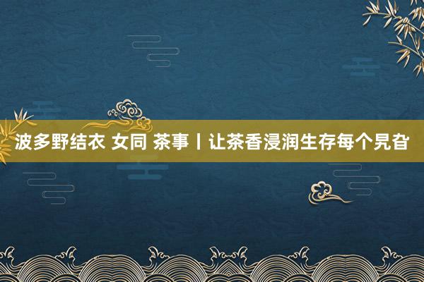 波多野结衣 女同 茶事丨让茶香浸润生存每个旯旮