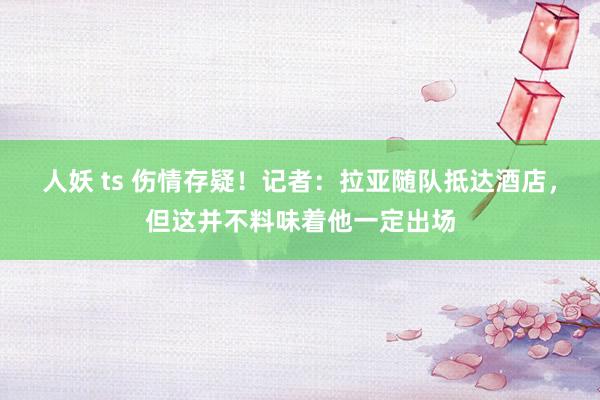 人妖 ts 伤情存疑！记者：拉亚随队抵达酒店，但这并不料味着他一定出场