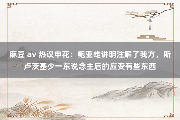 麻豆 av 热议申花：鲍亚雄讲明注解了我方，斯卢茨基少一东说念主后的应变有些东西