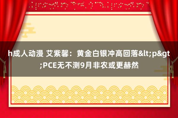 h成人动漫 艾紫馨：黄金白银冲高回落<p>PCE无不测9月非农或更赫然