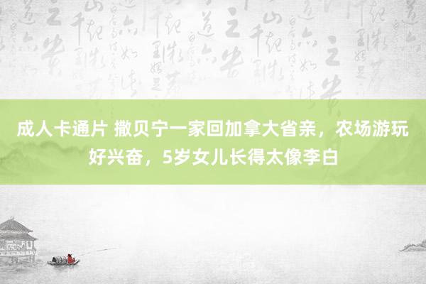 成人卡通片 撒贝宁一家回加拿大省亲，农场游玩好兴奋，5岁女儿长得太像李白