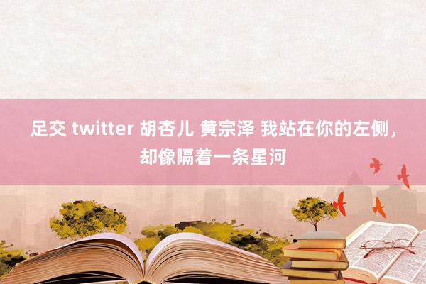 足交 twitter 胡杏儿 黄宗泽 我站在你的左侧，却像隔着一条星河