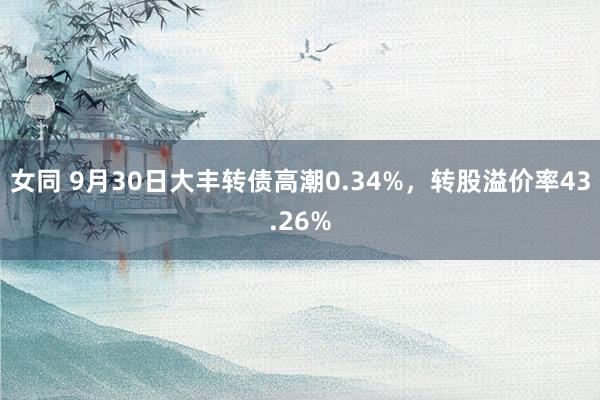 女同 9月30日大丰转债高潮0.34%，转股溢价率43.26%