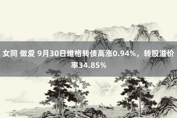 女同 做爱 9月30日维格转债高涨0.94%，转股溢价率34.85%