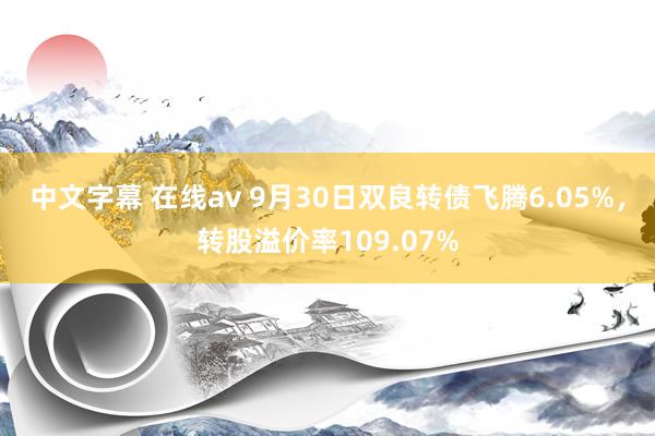 中文字幕 在线av 9月30日双良转债飞腾6.05%，转股溢价率109.07%