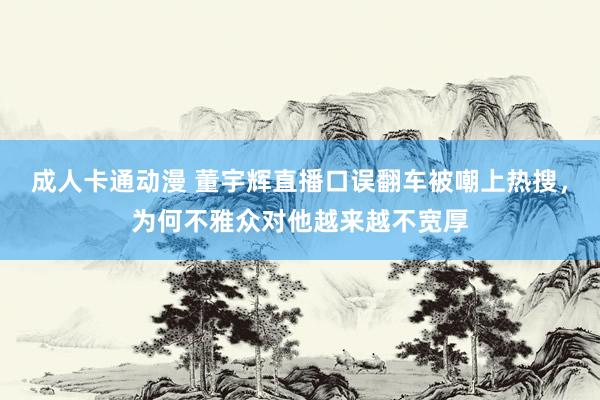 成人卡通动漫 董宇辉直播口误翻车被嘲上热搜，为何不雅众对他越来越不宽厚