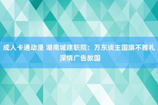 成人卡通动漫 湖南城建职院：万东谈主国旗不雅礼 深情广告故国