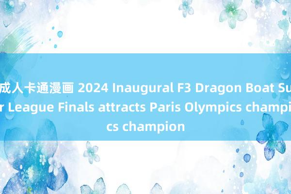 成人卡通漫画 2024 Inaugural F3 Dragon Boat Super League Finals attracts Paris Olympics champion