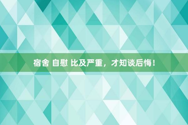 宿舍 自慰 比及严重，才知谈后悔！