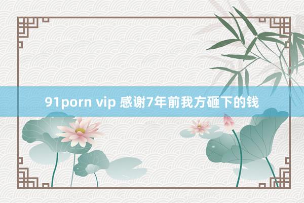 91porn vip 感谢7年前我方砸下的钱