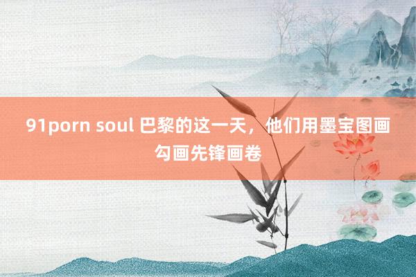 91porn soul 巴黎的这一天，他们用墨宝图画勾画先锋画卷