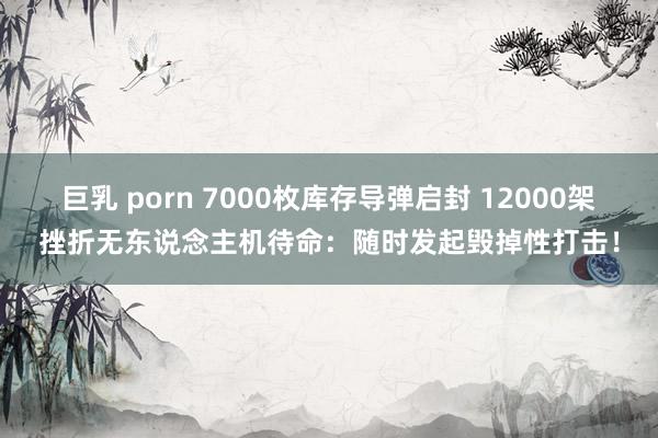 巨乳 porn 7000枚库存导弹启封 12000架挫折无东说念主机待命：随时发起毁掉性打击！