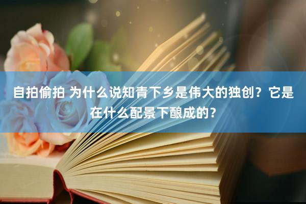 自拍偷拍 为什么说知青下乡是伟大的独创？它是在什么配景下酿成的？