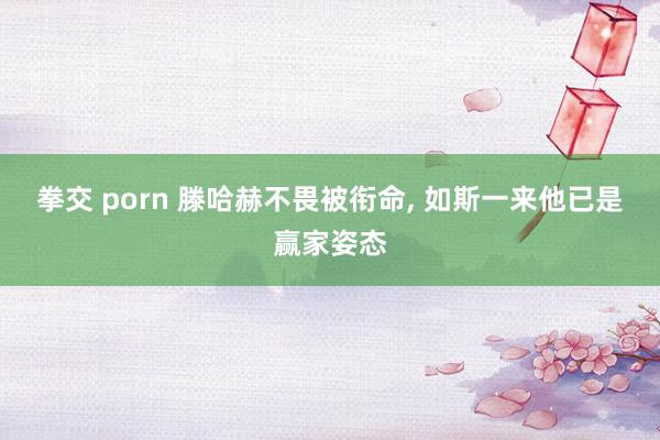 拳交 porn 滕哈赫不畏被衔命， 如斯一来他已是赢家姿态